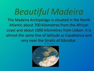 Beautiful  Madeir a The Madeira Archipelago is situated in the North Atlantic about 700 kilometres from the African coast and about 1000 kilometres from Lisbon. It is almost the same line of latitude as Casablanca and very near the Straits of Gibraltar. (34 pages in this slide) 
