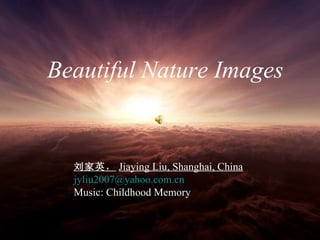Beautiful Nature Images   Beautiful Nature Images   刘家英 ， Jiaying Liu, Shanghai, China   [email_address] Music: Childhood Memory 