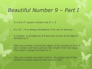 Beautiful Number 9 – Part I
•

It is the 3rd square number and 32 = 9.

•

N x 10i – N is always divisible by 9 for any N and any i.

•

A number is divisible by 9 if and only if sum of its digits is
divisible by 9.

•

Take any number, reverse the digits of the number to form a
new number and then subtract the smaller from the larger.
The result is always divisible by 9.

•

Take any number and add 9 with it, the digital root of the
number is always equal to the number itself.

 
