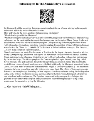 Hallucinogens In The Ancient Maya Civilization
In this paper I will be answering three main questions about the use of mind altering hallucinogenic
substances within the ancient Maya civilization.
How and why did the Maya use these hallucinogenic substances?
What hallucinogens Did the Maya use?
What hallucinogenic substances were available in the Maya region or via trade routes? The following
substances are the most widely documented substances used by the ancient Maya. Drugs, drinks, and
ritual enemas were used all across the Maya region. Using or mixing different psychoactive plants
with intoxicating preparations was also a common practice. Consumption of many of these substances
dates back to the Olmec era (1200 400 BCE). But there is limited evidence to support this. However,
... Show more content on Helpwriting.net ...
Sacred mushrooms are painted in the murals at Teotihuacán, the largest city center in ancient Mexico
nearly 2,000 years ago. Mushroom like figures are depicted on various decorative artifacts from the
Maya region and in the illustrated books that are carved from bark, called codices, that were created
by the ancient Maya. The Mixtec people of the Oaxaca region had a god like deity that they called
Seven Flowers. This god is always depicted with sacred mushrooms in its hands. The most readily
available and commonly used mushroom was called kaizlaj Okox by the Maya and teonanácatl by the
Aztec. The Latin name or the scientific name for this fungus is (Psilocybe cubensis. ) This mushroom
was eaten by being ground into a powder or they were eaten fresh. The effects of this mushroom, are
known to last multiple days depending on how large of a dose is taken in one sitting, the feelings after
eating some of these mushrooms include happines, objectivity from reality, feelings of self analysis
and visual and auditory distortion. The Spaniard recorder of indigenous practices Sahagun also
provides a view of how the European and Spanish rulers reacted to the practice of using sacred
mushrooms He is quoted as giving the following
... Get more on HelpWriting.net ...
 