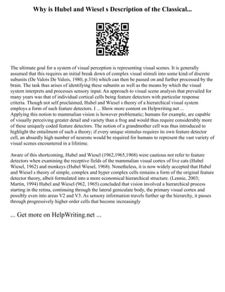 Why is Hubel and Wiesel s Description of the Classical...
The ultimate goal for a system of visual perception is representing visual scenes. It is generally
assumed that this requires an initial break down of complex visual stimuli into some kind of discrete
subunits (De Valois De Valois, 1980, p.316) which can then be passed on and further processed by the
brain. The task thus arises of identifying these subunits as well as the means by which the visual
system interprets and processes sensory input. An approach to visual scene analysis that prevailed for
many years was that of individual cortical cells being feature detectors with particular response
criteria. Though not self proclaimed, Hubel and Wiesel s theory of a hierarchical visual system
employs a form of such feature detectors. I ... Show more content on Helpwriting.net ...
Applying this notion to mammalian vision is however problematic; humans for example, are capable
of visually perceiving greater detail and variety than a frog and would thus require considerably more
of these uniquely coded feature detectors. The notion of a grandmother cell was thus introduced to
highlight the entailment of such a theory; if every unique stimulus requires its own feature detector
cell, an absurdly high number of neurons would be required for humans to represent the vast variety of
visual scenes encountered in a lifetime.
Aware of this shortcoming, Hubel and Wiesel (1962,1965,1968) were cautious not refer to feature
detectors when examining the receptive fields of the mammalian visual cortex of live cats (Hubel
Wiesel, 1962) and monkeys (Hubel Wiesel, 1968). Nonetheless, it is now widely accepted that Hubel
and Wiesel s theory of simple, complex and hyper complex cells remains a form of the original feature
detector theory, albeit formulated into a more economical hierarchical structure. (Lennie, 2003;
Martin, 1994) Hubel and Wiesel (962, 1965) concluded that vision involved a hierarchical process
starting in the retina, continuing through the lateral geniculate body, the primary visual cortex and
possibly even into areas V2 and V3. As sensory information travels further up the hierarchy, it passes
through progressively higher order cells that become increasingly
... Get more on HelpWriting.net ...
 