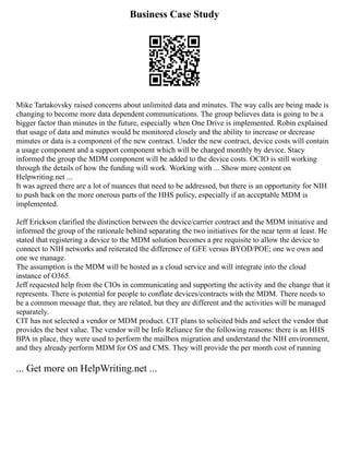 Business Case Study
Mike Tartakovsky raised concerns about unlimited data and minutes. The way calls are being made is
changing to become more data dependent communications. The group believes data is going to be a
bigger factor than minutes in the future, especially when One Drive is implemented. Robin explained
that usage of data and minutes would be monitored closely and the ability to increase or decrease
minutes or data is a component of the new contract. Under the new contract, device costs will contain
a usage component and a support component which will be charged monthly by device. Stacy
informed the group the MDM component will be added to the device costs. OCIO is still working
through the details of how the funding will work. Working with ... Show more content on
Helpwriting.net ...
It was agreed there are a lot of nuances that need to be addressed, but there is an opportunity for NIH
to push back on the more onerous parts of the HHS policy, especially if an acceptable MDM is
implemented.
Jeff Erickson clarified the distinction between the device/carrier contract and the MDM initiative and
informed the group of the rationale behind separating the two initiatives for the near term at least. He
stated that registering a device to the MDM solution becomes a pre requisite to allow the device to
connect to NIH networks and reiterated the difference of GFE versus BYOD/POE; one we own and
one we manage.
The assumption is the MDM will be hosted as a cloud service and will integrate into the cloud
instance of O365.
Jeff requested help from the CIOs in communicating and supporting the activity and the change that it
represents. There is potential for people to conflate devices/contracts with the MDM. There needs to
be a common message that, they are related, but they are different and the activities will be managed
separately.
CIT has not selected a vendor or MDM product. CIT plans to solicited bids and select the vendor that
provides the best value. The vendor will be Info Reliance for the following reasons: there is an HHS
BPA in place, they were used to perform the mailbox migration and understand the NIH environment,
and they already perform MDM for OS and CMS. They will provide the per month cost of running
... Get more on HelpWriting.net ...
 