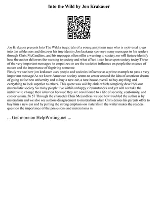 Into the Wild by Jon Krakauer
Jon Krakauer presents Into The Wild a tragic tale of a young ambitious man who is motivated to go
into the wilderness and discover his true identity.Jon krakauer conveys many messages to his readers
through Chris McCandless, and his messages often offer a warning to society.we will furture idenitfy
how the author delievers the warning to society and what effect it can have upon society today.Three
of the very important messages he empatizes on are the societies influence on people,the essence of
nature and the importance of fogriving someone.
Firstly we see how jon krakauer uses people and societies influence as a prime example to pass a very
important message.As we know American society seems to center around the idea of american dream
of going to the best university and to buy a new car, a new house overall to buy anything and
everything to look superior to others. This quote was said by chris which completly descirbes our
materalistic society So many people live within unhappy circumstances and yet will not take the
initiative to change their situation because they are conditioned to a life of security, conformity, and
conservatism. 56 57 Through the character Chris Mccandless we see how troubled the author is by
materalism and we also see authors disagreement to materalism when Chris denies his parents offer to
buy him a new car and by putting the strong emphasis on materalism the writer makes the readers
question the importance of the possesions and materalisms in
... Get more on HelpWriting.net ...
 