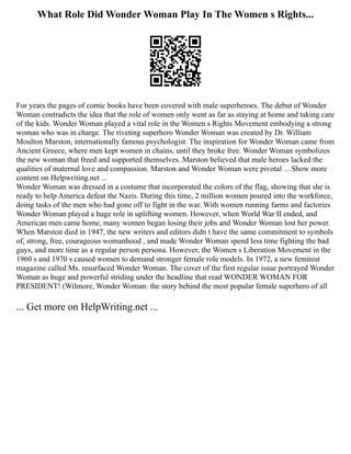 What Role Did Wonder Woman Play In The Women s Rights...
For years the pages of comic books have been covered with male superheroes. The debut of Wonder
Woman contradicts the idea that the role of women only went as far as staying at home and taking care
of the kids. Wonder Woman played a vital role in the Women s Rights Movement embodying a strong
woman who was in charge. The riveting superhero Wonder Woman was created by Dr. William
Moulton Marston, internationally famous psychologist. The inspiration for Wonder Woman came from
Ancient Greece, where men kept women in chains, until they broke free. Wonder Woman symbolizes
the new woman that freed and supported themselves. Marston believed that male heroes lacked the
qualities of maternal love and compassion. Marston and Wonder Woman were pivotal ... Show more
content on Helpwriting.net ...
Wonder Woman was dressed in a costume that incorporated the colors of the flag, showing that she is
ready to help America defeat the Nazis. During this time, 2 million women poured into the workforce,
doing tasks of the men who had gone off to fight in the war. With women running farms and factories
Wonder Woman played a huge role in uplifting women. However, when World War II ended, and
American men came home, many women began losing their jobs and Wonder Woman lost her power.
When Marston died in 1947, the new writers and editors didn t have the same commitment to symbols
of, strong, free, courageous womanhood , and made Wonder Woman spend less time fighting the bad
guys, and more time as a regular person persona. However, the Women s Liberation Movement in the
1960 s and 1970 s caused women to demand stronger female role models. In 1972, a new feminist
magazine called Ms. resurfaced Wonder Woman. The cover of the first regular issue portrayed Wonder
Woman as huge and powerful striding under the headline that read WONDER WOMAN FOR
PRESIDENT! (Wilmore, Wonder Woman: the story behind the most popular female superhero of all
... Get more on HelpWriting.net ...
 