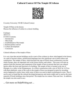 Cultural Context Of The Temple Of Athena
Coventry University 194 BE Cultural Context
Temple Of Hera in the history
Discuss the influence of culture to a classic building
Liujingya
2016 4 21
6714415 Contents
 Introduction
 Main body
1. Establishment of the temple
2. Related politics and art
3. Culture development
 Conclusion
Cultural influence of the temple of Hera
It is very clear that ancient buildings can be a part of the evidence to show what happed in the history.
As a part of ancient culture, architectural languages have the significant vale in both culture and
construction. The temple of Hera, which becomes the sign of Greek classic architecture even the
whole Europe, plays an important role in the Greece history and culture . This essay will start an
analysis from the structure and component of the temple of hera to present that how can cultural
factors affect the form and functions of a building. The temple of hera is located in the site of
Olympia, in a valley in the Peloponnesus. As a Doric construction with a size of 50.01 by 18.76 m
with three platforms, some of the walls in the temple of hera was designed to paint for recording
stories happened in earlier times while some of them was used to depict mythological events. Thus it
can be easy to found that the cultural developed prosperous and stones might start to used as the main
material of Greek buildings since that period. The temple has two statues: Hera and Jose . In addition,
the temple was also used to save
... Get more on HelpWriting.net ...
 