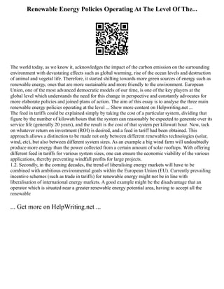 Renewable Energy Policies Operating At The Level Of The...
The world today, as we know it, acknowledges the impact of the carbon emission on the surrounding
environment with devastating effects such as global warming, rise of the ocean levels and destruction
of animal and vegetal life. Therefore, it started shifting towards more green sources of energy such as
renewable energy, ones that are more sustainable and more friendly to the environment. European
Union, one of the most advanced democratic models of our time, is one of the key players at the
global level which understands the need for this change in perspective and constantly advocates for
more elaborate policies and joined plans of action. The aim of this essay is to analyse the three main
renewable energy policies operating at the level ... Show more content on Helpwriting.net ...
The feed in tariffs could be explained simply by taking the cost of a particular system, dividing that
figure by the number of kilowatt/hours that the system can reasonably be expected to generate over its
service life (generally 20 years), and the result is the cost of that system per kilowatt hour. Now, tack
on whatever return on investment (ROI) is desired, and a feed in tariff had been obtained. This
approach allows a distinction to be made not only between different renewables technologies (solar,
wind, etc), but also between different system sizes. As an example a big wind farm will undoubtedly
produce more energy than the power collected from a certain amount of solar rooftops. With offering
different feed in tariffs for various system sizes, one can ensure the economic viability of the various
applications, thereby preventing windfall profits for large projects.
1.2. Secondly, in the coming decades, the trend of liberalising energy markets will have to be
combined with ambitious environmental goals within the European Union (EU). Currently prevailing
incentive schemes (such as trade in tariffs) for renewable energy might not be in line with
liberalisation of international energy markets. A good example might be the disadvantage that an
operator which is situated near a greater renewable energy potential area, having to accept all the
renewable
... Get more on HelpWriting.net ...
 
