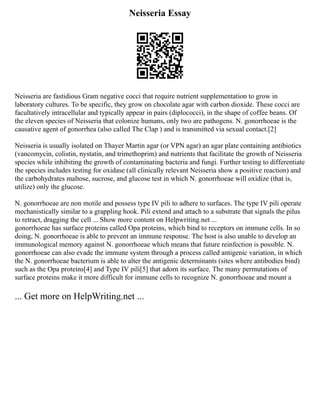 Neisseria Essay
Neisseria are fastidious Gram negative cocci that require nutrient supplementation to grow in
laboratory cultures. To be specific, they grow on chocolate agar with carbon dioxide. These cocci are
facultatively intracellular and typically appear in pairs (diplococci), in the shape of coffee beans. Of
the eleven species of Neisseria that colonize humans, only two are pathogens. N. gonorrhoeae is the
causative agent of gonorrhea (also called The Clap ) and is transmitted via sexual contact.[2]
Neisseria is usually isolated on Thayer Martin agar (or VPN agar) an agar plate containing antibiotics
(vancomycin, colistin, nystatin, and trimethoprim) and nutrients that facilitate the growth of Neisseria
species while inhibiting the growth of contaminating bacteria and fungi. Further testing to differentiate
the species includes testing for oxidase (all clinically relevant Neisseria show a positive reaction) and
the carbohydrates maltose, sucrose, and glucose test in which N. gonorrhoeae will oxidize (that is,
utilize) only the glucose.
N. gonorrhoeae are non motile and possess type IV pili to adhere to surfaces. The type IV pili operate
mechanistically similar to a grappling hook. Pili extend and attach to a substrate that signals the pilus
to retract, dragging the cell ... Show more content on Helpwriting.net ...
gonorrhoeae has surface proteins called Opa proteins, which bind to receptors on immune cells. In so
doing, N. gonorrhoeae is able to prevent an immune response. The host is also unable to develop an
immunological memory against N. gonorrhoeae which means that future reinfection is possible. N.
gonorrhoeae can also evade the immune system through a process called antigenic variation, in which
the N. gonorrhoeae bacterium is able to alter the antigenic determinants (sites where antibodies bind)
such as the Opa proteins[4] and Type IV pili[5] that adorn its surface. The many permutations of
surface proteins make it more difficult for immune cells to recognize N. gonorrhoeae and mount a
... Get more on HelpWriting.net ...
 