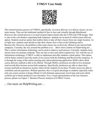 UTRGV Case Study
The current business process of UTRGV, specifically, of course delivery is to deliver classes via two
main means. They are the traditional method of face to face and virtually through Blackboard.
However, this current process is in need of great improvement after the UTPA and UTB merger. That
is, due to the vast distance separating both campuses, students are in need of a third course delivery
option. Students need an option that enables them to take all their classes from one single location. As
of right now, students must decide to take their classes face to face at the Edinburg and/or
Brownsville. However, the problem is that some classes are exclusively offered at one and not both
campuses. Currently, the way around this problem is to ... Show more content on Helpwriting.net ...
This is where information technology can be used to improve such process. Currently, students must
choose from two primary methods. They are face to face and online respectively. Yet, with the use of
information technology, UTRGV is able to implement and offer students a third option. This option
will be better suited to meet the needs of two across both the Edinburg and Brownsville campuses. It
is through the usage of the online meeting and videoconferencing application WebEx that a third
course delivery method is able to be offered. Through WebEx, professors are able to live streamed
(and record) their lectures across both campuses. Specifically, professors are able to share their
screens and hold an interactive lecture where all the students (even those 70 miles away) are able to
contribute and ask questions. Without question, this is of great advantage to students especially when
only one course section is being offered. It will eliminate unnecessary travel time and costs which
could be put to better productive use elsewhere. For a visual representation of the new business
process, please see Figure 1: Business Process Analysis of UTRGV Course
... Get more on HelpWriting.net ...
 