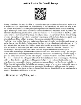 Article Review On Donald Trump
Among the websites that were listed for us to examine were some that focused on certain topics such
as the salaries of our congressmen and the happenings of the US treasury, and others that were broad
and covered many topics. I found myself spending more time on these websites that covered many
topics. The Daily Caller is one of these broad websites that featured the current events in politics, the
international community, entertainment, sports and business. The political section on the Daily Caller
seems to favor a more conservative stance, but is by no means a conservative website. Donald Trump
of course was making news, with his words that were directed to North Korea during his speech at an
airbase in Japan. These soldiers in Japan ... Show more content on Helpwriting.net ...
People have been pushing for a more background checks and calling for convicted domestic abusers to
not be allowed guns. The Daily Caller reported that there is in fact already such a law in place. In 1996
there was a federal law passed that prohibits people who have been charged with domestic violence
from purchasing or possessing guns. In 2016 the Supreme Court upheld this law. Gun control is a
touchy subject, and I personally feel that the laws that the government enacts can always be
circumvented. For example, this Devin Kelley should never have been allowed to buy a gun, and yet
he did. The increase in recent years of mass shootings is not due to a more readily available supply of
guns and ammo or laxer laws, rather it is the people. These nut jobs are the crux of the problem, and I
don t have a solution to fail safely prevent mentally disturbed persons from acquiring guns. That being
said, I do think that laws are effective, although not foal proof. I m confident that there has been
several shooting prevented by denying certain persons guns, and that s why I m for gun control laws.
While the world section of the Daily Caller covers many avenues of new, a large portion of it seems to
be focused on conflicts in the international community. North Korea is suffering under the heaviest
sanctions that have been placed on them. A former North Korean financial official has stated that he is
unsure if North Korea will be able to survive
... Get more on HelpWriting.net ...
 