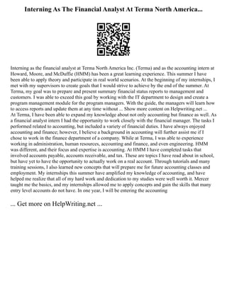 Interning As The Financial Analyst At Terma North America...
Interning as the financial analyst at Terma North America Inc. (Terma) and as the accounting intern at
Howard, Moore, and McDuffie (HMM) has been a great learning experience. This summer I have
been able to apply theory and participate in real world scenarios. At the beginning of my internships, I
met with my supervisors to create goals that I would strive to achieve by the end of the summer. At
Terma, my goal was to prepare and present summary financial status reports to management and
customers. I was able to exceed this goal by working with the IT department to design and create a
program management module for the program managers. With the guide, the managers will learn how
to access reports and update them at any time without ... Show more content on Helpwriting.net ...
At Terma, I have been able to expand my knowledge about not only accounting but finance as well. As
a financial analyst intern I had the opportunity to work closely with the financial manager. The tasks I
performed related to accounting, but included a variety of financial duties. I have always enjoyed
accounting and finance; however, I believe a background in accounting will further assist me if I
chose to work in the finance department of a company. While at Terma, I was able to experience
working in administration, human resources, accounting and finance, and even engineering. HMM
was different, and their focus and expertise is accounting. At HMM I have completed tasks that
involved accounts payable, accounts receivable, and tax. These are topics I have read about in school,
but have yet to have the opportunity to actually work on a real account. Through tutorials and many
training sessions, I also learned new concepts that will prepare me for future accounting classes and
employment. My internships this summer have amplified my knowledge of accounting, and have
helped me realize that all of my hard work and dedication to my studies were well worth it. Mercer
taught me the basics, and my internships allowed me to apply concepts and gain the skills that many
entry level accounts do not have. In one year, I will be entering the accounting
... Get more on HelpWriting.net ...
 