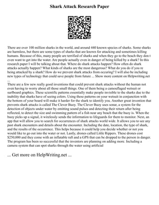Shark Attack Research Paper
There are over 100 million sharks in the world, and around 440 known species of sharks. Some sharks
are harmless, but there are some types of sharks that are known for attacking and sometimes killing
humans. Because of this, many people are terrified of sharks and when they go to the beach they don t
even want to get into the water. Are people actually even in danger of being killed by a shark? In this
research paper I will be talking about that. Where do shark attacks happen? How often do shark
attacks actually happen? What kinds of sharks are the most dangerous? What do you do if you re
being attacked by a shark? How do we prevent shark attacks from occuring? I will also be including
new types of technology that could save people from future ... Show more content on Helpwriting.net
...
There are a few new really good inventions that could prevent shark attacks without the human not
even having to worry about all those small things. One of them being a camouflaged wetsuit or
surfboard graphics. These scientific patterns essentially make people invisible to the sharks due to the
inability that sharks have of seeing colors. Using these patterns on your wetsuit in conjunction with
the bottom of your board will make it harder for the shark to identify you. Another great invention that
prevents shark attacks is called The Clever Buoy. The Clever Buoy uses sonar, a system for the
detection of objects under water by emitting sound pulses and detecting their return after being
reflected, to detect the size and swimming pattern of a fish near any beach that the buoy is. When the
buoy picks up a signal, it wirelessly sends the information to lifeguards for them to monitor. Next, an
app that will allow you to search for occurrences of shark attacks world wide. It allows you to see any
past shark encounters and details about the encounter. Including the date, location, the type of shark,
and the results of the occurrence. This helps because it could help you decide whether or not you
would like to go out into the water or not. Lastly, drones called Little Rippers. These drones cost
$250,000 and they come with an inflatable raft and a GPS that can be dropped to the person in danger.
The program has been so successful that the inventors are planning on adding more. Including a
camera system that can spot sharks through the water using artificial
... Get more on HelpWriting.net ...
 