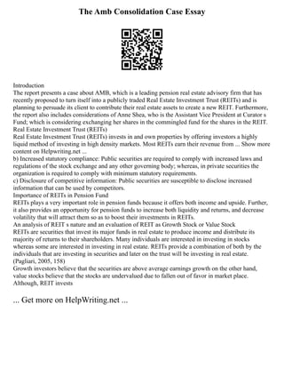 The Amb Consolidation Case Essay
Introduction
The report presents a case about AMB, which is a leading pension real estate advisory firm that has
recently proposed to turn itself into a publicly traded Real Estate Investment Trust (REITs) and is
planning to persuade its client to contribute their real estate assets to create a new REIT. Furthermore,
the report also includes considerations of Anne Shea, who is the Assistant Vice President at Curator s
Fund; which is considering exchanging her shares in the commingled fund for the shares in the REIT.
Real Estate Investment Trust (REITs)
Real Estate Investment Trust (REITs) invests in and own properties by offering investors a highly
liquid method of investing in high density markets. Most REITs earn their revenue from ... Show more
content on Helpwriting.net ...
b) Increased statutory compliance: Public securities are required to comply with increased laws and
regulations of the stock exchange and any other governing body; whereas, in private securities the
organization is required to comply with minimum statutory requirements.
c) Disclosure of competitive information: Public securities are susceptible to disclose increased
information that can be used by competitors.
Importance of REITs in Pension Fund
REITs plays a very important role in pension funds because it offers both income and upside. Further,
it also provides an opportunity for pension funds to increase both liquidity and returns, and decrease
volatility that will attract them so as to boost their investments in REITs.
An analysis of REIT s nature and an evaluation of REIT as Growth Stock or Value Stock
REITs are securities that invest its major funds in real estate to produce income and distribute its
majority of returns to their shareholders. Many individuals are interested in investing in stocks
whereas some are interested in investing in real estate. REITs provide a combination of both by the
individuals that are investing in securities and later on the trust will be investing in real estate.
(Pagliari, 2005, 158)
Growth investors believe that the securities are above average earnings growth on the other hand,
value stocks believe that the stocks are undervalued due to fallen out of favor in market place.
Although, REIT invests
... Get more on HelpWriting.net ...
 