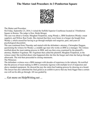 The Matter And Procedure At 3 Pemberton Square
The Matter and Procedure
On Friday, September 23, 2016, I visited the Suffolk Superior Courthouse located at 3 Pemberton
Square in Boston. The judge is Hon. Heide Brieger.
The case was about a woman, Meaghan Fitzpatrick, suing Wendy s, JBM Souderton (Wendy s meat
supplier), and Willow Run Foods. She claimed that there were bones in a burger she bought from
Wendy s, which caused her having to go through multiple oral surgeries, pain, and years of
psychological discomfort.
The case continued from Thursday and started with the defendant s attorney, Christopher Duggan,
questioning the witness for Wendy s, a middle age man who works at JBM as a manager. The witness
testified about the meat making process in JBM, and was then cross examined by the plaintiff s
attorney, Matthew Fogelman. Mr. Fogelman then called the plaintiff, Meaghan Fitzpatrick, to the
witness stand. She testified about what happened after she bite the burger and what she had go through
afterwards. The trial then proceeded to closing statements.
The Witnesses
The defendant s witness was a JBM manager with decades of experience in the industry. He testified
that the process of meat making in JBM is extremely rigorous with multiple level of inspection and
above standard equipment. He showed the jury the entire beef making process by drawing on a board.
The lawyer has also submitted the final grind as an exhibit to prove that any bone bigger than a certain
size will not be able go through. All was guided by
... Get more on HelpWriting.net ...
 
