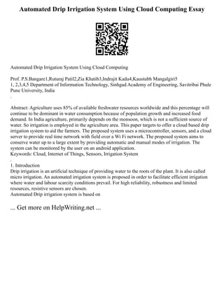 Automated Drip Irrigation System Using Cloud Computing Essay
Automated Drip Irrigation System Using Cloud Computing
Prof. P.S.Bangare1,Ruturaj Patil2,Zia Khatib3,Indrajit Kadu4,Kaustubh Mangalgiri5
1, 2,3,4,5 Department of Information Technology, Sinhgad Academy of Engineering, Savitribai Phule
Pune University, India
.
Abstract: Agriculture uses 85% of available freshwater resources worldwide and this percentage will
continue to be dominant in water consumption because of population growth and increased food
demand. In India agriculture, primarily depends on the monsoon, which is not a sufficient source of
water. So irrigation is employed in the agriculture area. This paper targets to offer a cloud based drip
irrigation system to aid the farmers. The proposed system uses a microcontroller, sensors, and a cloud
server to provide real time network with field over a Wi Fi network. The proposed system aims to
conserve water up to a large extent by providing automatic and manual modes of irrigation. The
system can be monitored by the user on an android application.
Keywords: Cloud, Internet of Things, Sensors, Irrigation System
.
1. Introduction
Drip irrigation is an artificial technique of providing water to the roots of the plant. It is also called
micro irrigation. An automated irrigation system is proposed in order to facilitate efficient irrigation
where water and labour scarcity conditions prevail. For high reliability, robustness and limited
resources, resistive sensors are chosen.
Automated Drip irrigation system is based on
... Get more on HelpWriting.net ...
 