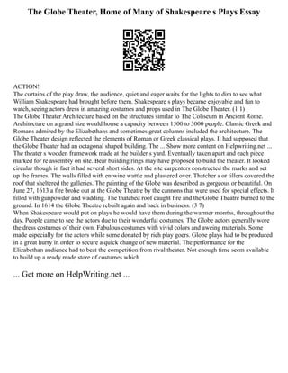 The Globe Theater, Home of Many of Shakespeare s Plays Essay
ACTION!
The curtains of the play draw, the audience, quiet and eager waits for the lights to dim to see what
William Shakespeare had brought before them. Shakespeare s plays became enjoyable and fun to
watch, seeing actors dress in amazing costumes and props used in The Globe Theater. (1 1)
The Globe Theater Architecture based on the structures similar to The Coliseum in Ancient Rome.
Architecture on a grand size would house a capacity between 1500 to 3000 people. Classic Greek and
Romans admired by the Elizabethans and sometimes great columns included the architecture. The
Globe Theater design reflected the elements of Roman or Greek classical plays. It had supposed that
the Globe Theater had an octagonal shaped building. The ... Show more content on Helpwriting.net ...
The theater s wooden framework made at the builder s yard. Eventually taken apart and each piece
marked for re assembly on site. Bear building rings may have proposed to build the theater. It looked
circular though in fact it had several short sides. At the site carpenters constructed the marks and set
up the frames. The walls filled with entwine wattle and plastered over. Thatcher s or tillers covered the
roof that sheltered the galleries. The painting of the Globe was described as gorgeous or beautiful. On
June 27, 1613 a fire broke out at the Globe Theatre by the cannons that were used for special effects. It
filled with gunpowder and wadding. The thatched roof caught fire and the Globe Theatre burned to the
ground. In 1614 the Globe Theatre rebuilt again and back in business. (3 7)
When Shakespeare would put on plays he would have them during the warmer months, throughout the
day. People came to see the actors due to their wonderful costumes. The Globe actors generally wore
the dress costumes of their own. Fabulous costumes with vivid colors and aweing materials. Some
made especially for the actors while some donated by rich play goers. Globe plays had to be produced
in a great hurry in order to secure a quick change of new material. The performance for the
Elizabethan audience had to beat the competition from rival theater. Not enough time seem available
to build up a ready made store of costumes which
... Get more on HelpWriting.net ...
 