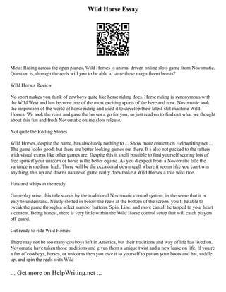 Wild Horse Essay
Meta: Riding across the open planes, Wild Horses is animal driven online slots game from Novomatic.
Question is, through the reels will you to be able to tame these magnificent beasts?
Wild Horses Review
No sport makes you think of cowboys quite like horse riding does. Horse riding is synonymous with
the Wild West and has become one of the most exciting sports of the here and now. Novomatic took
the inspiration of the world of horse riding and used it to develop their latest slot machine Wild
Horses. We took the reins and gave the horses a go for you, so just read on to find out what we thought
about this fun and fresh Novomatic online slots release.
Not quite the Rolling Stones
Wild Horses, despite the name, has absolutely nothing to ... Show more content on Helpwriting.net ...
The game looks good, but there are better looking games out there. It s also not packed to the rafters
with visual extras like other games are. Despite this it s still possible to find yourself scoring lots of
free spins if your unicorn or horse is the better equine. As you d expect from a Novomatic title the
variance is medium high. There will be the occasional down spell where it seems like you can t win
anything, this up and downs nature of game really does make a Wild Horses a true wild ride.
Hats and whips at the ready
Gameplay wise, this title stands by the traditional Novomatic control system, in the sense that it is
easy to understand. Neatly slotted in below the reels at the bottom of the screen, you ll be able to
tweak the game through a select number buttons. Spin, Line, and more can all be tapped to your heart
s content. Being honest, there is very little within the Wild Horse control setup that will catch players
off guard.
Get ready to ride Wild Horses!
There may not be too many cowboys left in America, but their traditions and way of life has lived on.
Novomatic have taken those traditions and given them a unique twist and a new lease on life. If you re
a fan of cowboys, horses, or unicorns then you owe it to yourself to put on your boots and hat, saddle
up, and spin the reels with Wild
... Get more on HelpWriting.net ...
 