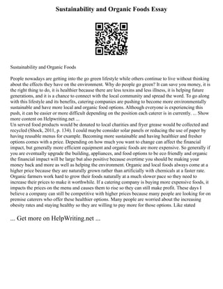 Sustainability and Organic Foods Essay
Sustainability and Organic Foods
People nowadays are getting into the go green lifestyle while others continue to live without thinking
about the effects they have on the environment. Why do people go green? It can save you money, it is
the right thing to do, it is healthier because there are less toxins and less illness, it is helping future
generations, and it is a chance to connect with the local community and spread the word. To go along
with this lifestyle and its benefits, catering companies are pushing to become more environmentally
sustainable and have more local and organic food options. Although everyone is experiencing this
push, it can be easier or more difficult depending on the position each caterer is in currently. ... Show
more content on Helpwriting.net ...
Un served food products would be donated to local charities and fryer grease would be collected and
recycled (Shock, 2011, p. 134). I could maybe consider solar panels or reducing the use of paper by
having reusable menus for example. Becoming more sustainable and having healthier and fresher
options comes with a price. Depending on how much you want to change can affect the financial
impact, but generally more efficient equipment and organic foods are more expensive. So generally if
you are eventually upgrade the building, appliances, and food options to be eco friendly and organic
the financial impact will be large but also positive because overtime you should be making your
money back and more as well as helping the environment. Organic and local foods always come at a
higher price because they are naturally grown rather than artificially with chemicals at a faster rate.
Organic farmers work hard to grow their foods naturally at a much slower pace so they need to
increase their prices to make it worthwhile. If a catering company is buying more expensive foods, it
impacts the prices on the menu and causes them to rise so they can still make profit. These days I
believe a company can still be competitive with higher prices because many people are looking for on
premise caterers who offer these healthier options. Many people are worried about the increasing
obesity rates and staying healthy so they are willing to pay more for those options. Like stated
... Get more on HelpWriting.net ...
 