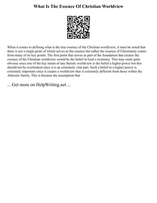 What Is The Essence Of Christian Worldview
When it comes to defining what is the true essence of the Christian worldview, it must be noted that
there is not a single point of which serves as the essence but rather the essence of Christianity comes
from many of its key points. The first point that serves as part of the foundation that creates the
essence of the Christian worldview would be the belief in God s existence. This may seem quite
obvious since one of the key tenets of any theistic worldview is the belief a higher power but this
should not be overlooked since it is an extremely vital part. Such a belief in a higher power is
extremely important since it creates a worldview that is extremely different from those within the
Atheistic family. This is because the assumption that
... Get more on HelpWriting.net ...
 