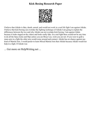 Kick Boxing Research Paper
I believe that Aikido is fake, dumb, unreal, and would not work in a real life fight I am against Aikido.
I believe that kick boxing can overtake the fighting technique of Aikido.I am going to explain the
differences between the two and why Aikido can not overtake kick boxing. I am against Aikdo
because it looks staged on the videos and looks really fake. In a real fight there would not be any time
to do all the fancy kicks and flips unless you are Bruce Lee, wich you are not. If you were to grab a
mans arm in a fight the other arm would come around and connect. Aikido has no chance against any
kind of Martial Arts. I would prefer to learn Mixed Martial Arts then Aikido because Aikido would not
help in a fight. If Aikido was
... Get more on HelpWriting.net ...
 