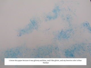 I chose this paper because it was glittery and blue, and I like glitter, and my favorite color is blue.
-Kaitlyn
 