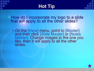 Hot Tip How do I incorporate my logo to a slide that will apply to all the other slides?  On the  [View]  menu, point to  [Master],  and then click  [Slide Master]  or  [Notes Master].  Change images to the one you like, then it will apply to all the other slides.  