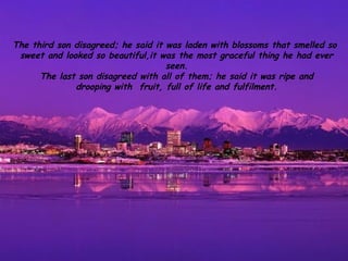 The third son disagreed; he said it was laden with blossoms that smelled so
 sweet and looked so beautiful,it was the most graceful thing he had ever
                                    seen.
      The last son disagreed with all of them; he said it was ripe and
              drooping with fruit, full of life and fulfilment.
 