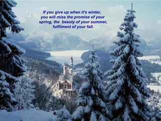 If you give up when it's winter,
 you will miss the promise of your
spring, the beauty of your summer,
        fulfilment of your fall.
 