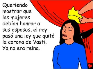 Queriendo
mostrar que
las mujeres
debían honrar a
sus esposos, el rey
pasó una ley que quitó
la corona de Vasti.
Ya no era reina.
 