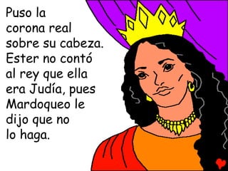 Puso la
corona real
sobre su cabeza.
Ester no contó
al rey que ella
era Judía, pues
Mardoqueo le
dijo que no
lo haga.
 