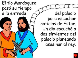 El tío Mardoqueo
pasó su tiempo
a la entrada              del palacio
                       para escuchar
                   noticias de Ester.
                    Un día escuchó a
                   dos sirvientes del
                   palacio planeando
                     asesinar al rey.
 