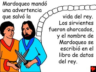 Mardoqueo mandó
una advertencia
que salvó la            vida del rey.
                      Los sirvientes
                  fueron ahorcados,
                     y el nombre de
                      Mardoqueo se
                       escribió en el
                      libro de datos
                      del rey.
 