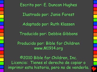 Escrito por: E. Duncan Hughes

       Ilustrado por: Janie Forest

       Adaptado por: Ruth Klassen

      Traducido por: Debbie Gibbons

     Producido por: Bible for Children
             www.M1914.org

      ©2010 Bible for Children, Inc.
  Licencia: Tienes el derecho de copiar o
imprimir esta historia, pero no de venderla.
 