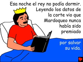 Esa noche el rey no podía dormir.
            Leyendo los datos de
                  la corte vio que
                Mardoqueo nunca
                        había sido
                         premiado

                       por salvar
                         su vida.
 