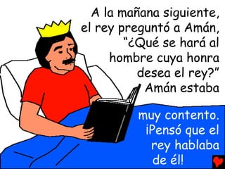 A la mañana siguiente,
el rey preguntó a Amán,
        “¿Qué se hará al
     hombre cuya honra
          desea el rey?”
           Amán estaba

         muy contento.
          ¡Pensó que el
           rey hablaba
            de él!
 