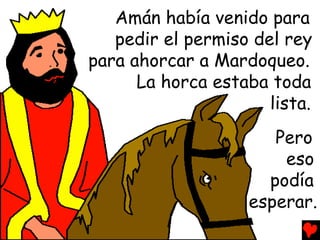 Amán había venido para
   pedir el permiso del rey
para ahorcar a Mardoqueo.
      La horca estaba toda
                      lista.
                       Pero
                        eso
                      podía
                    esperar.
 