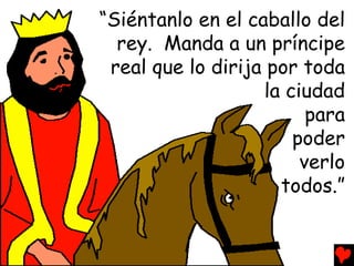 “Siéntanlo en el caballo del
  rey. Manda a un príncipe
 real que lo dirija por toda
                    la ciudad
                          para
                        poder
                         verlo
                      todos.”
 