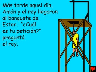 Más tarde aquel día,
Amán y el rey llegaron
al banquete de
Ester. “¿Cuál
es tu petición?”
preguntó
el rey.
 