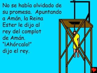 No se había olvidado de
su promesa. Apuntando
a Amán, la Reina
Ester le dijo al
rey del complot
de Amán.
“¡Ahórcalo!”
dijo el rey.
 