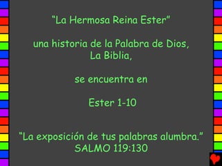“La Hermosa Reina Ester”

   una historia de la Palabra de Dios,
                La Biblia,

            se encuentra en

               Ester 1-10


“La exposición de tus palabras alumbra.”
            SALMO 119:130
 
