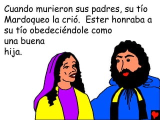 Cuando murieron sus padres, su tío
Mardoqueo la crió. Ester honraba a
su tío obedeciéndole como
una buena
hija.
 