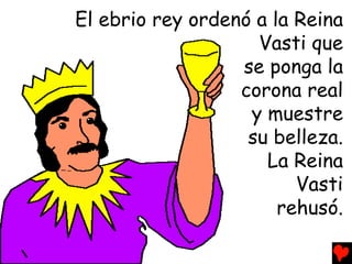 El ebrio rey ordenó a la Reina
                    Vasti que
                  se ponga la
                  corona real
                   y muestre
                   su belleza.
                     La Reina
                         Vasti
                       rehusó.
 