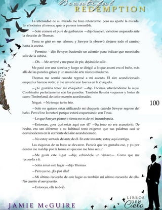 100
La intensidad de su mirada me hizo retorcerme, pero no aparté la mirada.
En el exterior al menos, quería parecer insensible.
—Solo comeré el puré de garbanzos —dijo Sawyer, viéndose asqueado ante
la elección de Thomas.
Tessa se giró en sus talones, y Sawyer la observó alejarse todo el camino
hasta la cocina.
—Permiso —dijo Sawyer, haciendo un ademán para indicar que necesitaba
salir de la cabina.
—Oh. —Me arrimé y me puse de pie, dejándole salir.
Me pasó con una sonrisa y luego se dirigió a lo que asumí era el baño, más
allá de las paredes grises y un mural de arte rústico moderno.
Thomas me sonrió cuando regresé a mi asiento. El aire acondicionado
empezó a hacerse notar, y me envolví con fuerza en la chaqueta.
—¿Te gustaría tener mi chaqueta? —dijo Thomas, ofreciéndome la suya.
Combinaba perfectamente con las paredes. También llevaba vaqueros y botas de
cuero Timberland, de color marrón acordonadas.
Negué. —No tengo tanto frío.
—Solo no quieres estar utilizando mi chaqueta cuando Sawyer regrese del
baño. Pero él no lo notará porque estará coqueteando con Tessa.
—Lo que Sawyer piense o sienta no es de mi incumbencia.
—Entonces, ¿por qué estás aquí con él? —Su tono no era acusatorio. De
hecho, era tan diferente a su habitual tono exigente que sus palabras casi se
desvanecieron en la corriente del aire acondicionado.
—No estoy sentada delante de él. En este instante, estoy aquí contigo.
Las esquinas de su boca se elevaron. Parecía que les gustaba eso, y yo por
dentro me maldije por la forma en que eso me hizo sentir.
—Me gusta este lugar —dije, echándole un vistazo—. Como que me
recuerda a ti.
—Solía amar este lugar —dijo Thomas.
—Pero ya no. ¿Es por ella?
—Mi último recuerdo de este lugar es también mi último recuerdo de ella.
No cuento el aeropuerto.
—Entonces, ella te dejó.
 
