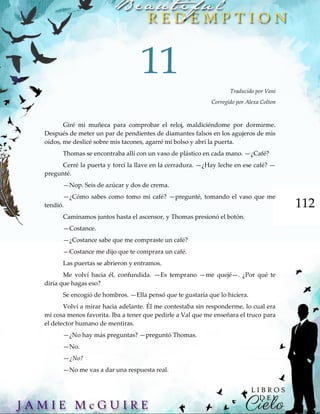 112
11
Traducido por Vani
Corregido por Alexa Colton
Giré mi muñeca para comprobar el reloj, maldiciéndome por dormirme.
Después de meter un par de pendientes de diamantes falsos en los agujeros de mis
oídos, me deslicé sobre mis tacones, agarré mi bolso y abrí la puerta.
Thomas se encontraba allí con un vaso de plástico en cada mano. —¿Café?
Cerré la puerta y torcí la llave en la cerradura. —¿Hay leche en ese café? —
pregunté.
—Nop. Seis de azúcar y dos de crema.
—¿Cómo sabes como tomo mi café? —pregunté, tomando el vaso que me
tendió.
Caminamos juntos hasta el ascensor, y Thomas presionó el botón.
—Costance.
—¿Costance sabe que me compraste un café?
—Costance me dijo que te comprara un café.
Las puertas se abrieron y entramos.
Me volví hacia él, confundida. —Es temprano —me quejé—. ¿Por qué te
diría que hagas eso?
Se encogió de hombros. —Ella pensó que te gustaría que lo hiciera.
Volví a mirar hacia adelante. Él me contestaba sin responderme, lo cual era
mi cosa menos favorita. Iba a tener que pedirle a Val que me enseñara el truco para
el detector humano de mentiras.
—¿No hay más preguntas? —preguntó Thomas.
—No.
—¿No?
—No me vas a dar una respuesta real.
 