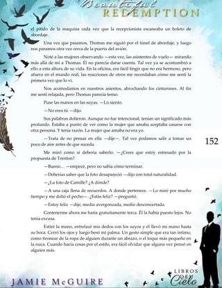 152
el pitido de la maquina cada vez que la recepcionista escaneaba un boleto de
abordaje.
Una vez que pasamos, Thomas me siguió por el túnel de abordaje, y luego
nos paramos otra vez cerca de la puerta del avión.
Noté a las mujeres observando —esta vez, las asistentes de vuelo— mirando
más allá de mí a Thomas. Él no parecía darse cuenta. Tal vez ya se acostumbró a
ello a esta altura de su vida. En la oficina, era fácil fingir que no era hermoso, pero
afuera en el mundo real, las reacciones de otros me recordaban cómo me sentí la
primera vez que lo vi.
Nos acomodamos en nuestros asientos, abrochando los cinturones. Al fin
me sentí relajada, pero Thomas parecía tenso.
Puse las manos en las suyas. —Lo siento.
—No eres tú —dijo.
Sus palabras dolieron. Aunque no fue intencional, tenían un significado más
profundo. Estaba a punto de ver como la mujer que amaba aceptaba casarse con
otra persona. Y tenía razón. La mujer que amaba no era yo.
—Trata de no pensar en ella —dije—. Tal vez podamos salir a tomar un
poco de aire antes de que suceda.
Me miró como si debería saberlo. —¿Crees que estoy estresado por la
propuesta de Trenton?
—Bueno… —empecé, pero no sabía cómo terminar.
—Deberías saber que la foto desapareció —dijo con total naturalidad.
—¿La foto de Camille? ¿A dónde?
—A una caja llena de recuerdos. A donde pertenece. —Lo miré por mucho
tiempo y me dolió el pecho—. ¿Estás feliz? —preguntó.
—Estoy feliz —dije, medio avergonzada, medio desconcertada.
Contenerme ahora me haría gratuitamente terca. Él la había puesto lejos. No
tenía excusa.
Estiré la mano, entrelacé mis dedos con los suyos y él llevó mi mano hasta
su boca. Cerró los ojos y luego besó mi palma. Un gesto simple que era tan íntimo,
como tironear de la ropa de alguien durante un abrazo, o el toque más pequeño en
la nuca. Cuando hacía cosas por el estilo, era fácil olvidar que alguna vez pensó en
alguien más.
 