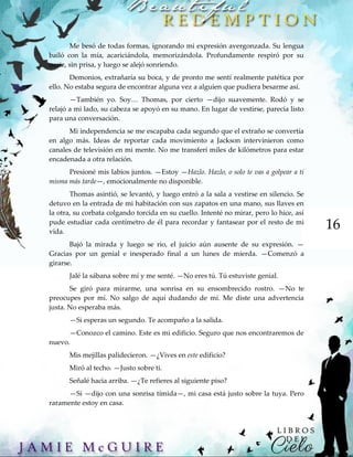 16
Me besó de todas formas, ignorando mi expresión avergonzada. Su lengua
bailó con la mía, acariciándola, memorizándola. Profundamente respiró por su
nariz, sin prisa, y luego se alejó sonriendo.
Demonios, extrañaría su boca, y de pronto me sentí realmente patética por
ello. No estaba segura de encontrar alguna vez a alguien que pudiera besarme así.
—También yo. Soy… Thomas, por cierto —dijo suavemente. Rodó y se
relajó a mi lado, su cabeza se apoyó en su mano. En lugar de vestirse, parecía listo
para una conversación.
Mi independencia se me escapaba cada segundo que el extraño se convertía
en algo más. Ideas de reportar cada movimiento a Jackson intervinieron como
canales de televisión en mi mente. No me transferí miles de kilómetros para estar
encadenada a otra relación.
Presioné mis labios juntos. —Estoy —Hazlo. Hazlo, o solo te vas a golpear a ti
misma más tarde—, emocionalmente no disponible.
Thomas asintió, se levantó, y luego entró a la sala a vestirse en silencio. Se
detuvo en la entrada de mi habitación con sus zapatos en una mano, sus llaves en
la otra, su corbata colgando torcida en su cuello. Intenté no mirar, pero lo hice, así
pude estudiar cada centímetro de él para recordar y fantasear por el resto de mi
vida.
Bajó la mirada y luego se rio, el juicio aún ausente de su expresión. —
Gracias por un genial e inesperado final a un lunes de mierda. —Comenzó a
girarse.
Jalé la sábana sobre mí y me senté. —No eres tú. Tú estuviste genial.
Se giró para mirarme, una sonrisa en su ensombrecido rostro. —No te
preocupes por mí. No salgo de aquí dudando de mí. Me diste una advertencia
justa. No esperaba más.
—Si esperas un segundo. Te acompaño a la salida.
—Conozco el camino. Este es mi edificio. Seguro que nos encontraremos de
nuevo.
Mis mejillas palidecieron. —¿Vives en este edificio?
Miró al techo. —Justo sobre ti.
Señalé hacia arriba. —¿Te refieres al siguiente piso?
—Sí —dijo con una sonrisa tímida—, mi casa está justo sobre la tuya. Pero
raramente estoy en casa.
 