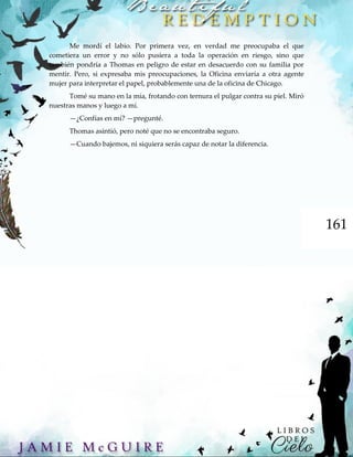 161
Me mordí el labio. Por primera vez, en verdad me preocupaba el que
cometiera un error y no sólo pusiera a toda la operación en riesgo, sino que
también pondría a Thomas en peligro de estar en desacuerdo con su familia por
mentir. Pero, si expresaba mis preocupaciones, la Oficina enviaría a otra agente
mujer para interpretar el papel, probablemente una de la oficina de Chicago.
Tomé su mano en la mía, frotando con ternura el pulgar contra su piel. Miró
nuestras manos y luego a mí.
—¿Confías en mí? —pregunté.
Thomas asintió, pero noté que no se encontraba seguro.
—Cuando bajemos, ni siquiera serás capaz de notar la diferencia.
 
