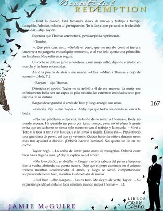 167
—Trent lo planeó. Está tomando clases de nuevo y trabaja a tiempo
completo. Además, está en un presupuesto. No actúes como perra si no te ofreciste
a ayudar —dijo Taylor.
Esperaba que Thomas arremetiera, pero aceptó la reprimenda.
—Touché.
—¿Qué pasa con, um... —Señalé el perro, que me miraba como si fuera a
lanzarse a mi garganta en cualquier momento, o tal vez sólo quería una palmadita
en la cabeza. No podía estar segura.
Un coche se detuvo junto a nosotros, y una mujer saltó, dejando el motor en
marcha y las luces encendidas.
Abrió la puerta de atrás y me sonrió. —Hola. —Miró a Thomas y dejó de
sonreír—. Hola, T. J.
—Raegan —dijo Thomas.
Detestaba el apodo. Taylor no se refirió a él de esa manera. La mujer era
exóticamente bella con sus capas de pelo castaño, los extremos ondulados justo por
encima de su cintura.
Raegan desenganchó el arnés de Toto y luego recogió sus cosas.
—Gracias, Ray —dijo Taylor—. Abby dijo que todos los demás se van a la
boda.
—No hay problema —dijo ella, tratando de no mirar a Thomas—. Kody no
puede esperar. Ha querido un perro por tanto tiempo, pero no sé cómo la gente
evita que un cachorro se sienta solo mientras van al trabajo y la escuela. —Miró a
Toto y le tocó la nariz con la suya, y él le lamió la mejilla. Ella se rió—. Papá ofreció
una guardería de perro, así que ya veremos. Quizás hacer de niñera durante unos
días nos ayudará a decidir. ¿Debería hacerlo caminar? No quiero un lío en mi
coche.
Taylor negó. —Lo acabo de llevar justo antes de recogerlos. Debería estar
bien hasta llegar a casa. ¿Abby te explicó lo del arnés?
—Me lo explicó… en detalle. —Raegan rascó la cabeza del perro y luego se
dio la vuelta, abriendo su puerta trasera. Dejó que el perro caminara en el asiento
trasero mientras desabrochaba el arnés, y luego se sentó, comportándose
sorprendentemente bien, mientras lo abrochaba de nuevo.
—Está bien —dijo Raegan—. Eso es todo. Me alegro de verte, Taylor. —Su
expresión perdió al instante toda emoción cuando miró a Thomas—. T.J.
 