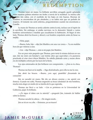 170
Thomas tomó mi mano. La brillante servilleta arrugada quedó aplastada
entre nuestras palmas mientras me tiraba a través de la multitud. La música alta
asaltaba mis oídos, con el zumbido de los bajos en mis huesos. Decenas de
hombres se encontraban de pie alrededor, y no había más que un puñado de
mujeres. Al instante me sentí enferma, preguntándome cuando me encontraría a
Camille.
La mano de Thomas se sentía caliente contra la mía, incluso con el tapón de
la servilleta. Sin embargo, si estaba nervioso, no lo demostró. Saludó a varios
hombres universitarios a medida que cruzábamos la habitación. Al llegar al otro
lado, Thomas abrió los brazos y abrazó a un hombre corpulento antes de besar su
mejilla.
—Hola, papá.
—Bueno, hola, hijo —dijo Jim Maddox con una voz ronca—. Ya era maldita
hora de que vinieras a casa.
—Liis —dijo Thomas—, este es mi papá, Jim Maddox.
Era un poco más pequeño que Thomas, pero tenía la misma dulzura en sus
ojos. Jim me miró con bondad y casi treinta años que equivalían a la paciencia
practicada al criar cinco chicos Maddox. Su cabello plateado corto y escaso ahora
era de múltiples colores por las luces de la fiesta.
Los ojos entornados de Jim brillaron con comprensión. —¿Esta es tu chica,
Thomas?
Thomas me besó en la mejilla. —Sigo diciéndoselo, pero ella no me lo cree.
Jim abrió los brazos. —Bueno, ¡ven aquí, pastelillo! ¡Encantado de
conocerte!
Jim no sacudió mi mano. Me dio un abrazo enorme y me apretó con
firmeza. Cuando me soltó, Thomas enganchó su brazo alrededor de mis hombros,
mucho más alegre en medio de su familia de lo que esperaba.
Thomas me llevó a su lado. —Liis es profesora en la Universidad de
California, papá. Es brillante.
—¿Te sigue el ritmo con tu mierda? —preguntó Jim, tratando de hablar
sobre la música.
Thomas sacudió la cabeza. —De ningún modo.
Jim se rió en voz alta. —Entonces, ¡es un tesoro!
 
