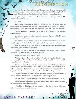 177
Val me dijo que fuera directa con Thomas, pero él no lo aceptaría. Mis
mejillas se sonrojaron. Era una mujer fuerte e inteligente. Había desglosado el
problema, determinado la solución, tomado una decisión y comunicado esta.
Suspiré. Luego, le grité delante de casi todos sus amigos y familiares. Me
miró como si estuviera loca.
¿Lo estoy?
Me dijo que la fotografía se había ido, pero quitar una foto de una mesa no
cambiaba los sentimientos. Jim dijo que Camille estaba en el pasado de Thomas y
eso era cierto. Pero no podía aceptar que Thomas la extrañaba o que aun la amaba.
Lo que realmente necesitaba era un cierre con Thomas, y esa solución
dependía de él.
Un cierre no era una petición irracional, pero sería algo imposible. No lo era
para mí. Lo era para Thomas.
Por primera vez en mi vida adulta, me permití estar involucrada en una
situación que no podía controlar o manejar, y mi estómago se sentía enfermo.
Miré a Thomas, y una vez más, lo atrapé mirándome. Finalmente me
acerque a él, y sus hombros se relajaron.
Deslicé mis manos debajo de sus brazos y los cruce en su espalda,
presionando mi mejilla contra su pecho —Thomas…
Colocó sus labios en mi cabello —¿Si?
Alguien bajo el volumen de la música y Trenton se acercó a Camille. Tomó
sus manos, jalándola hacia el centro de la habitación. Se arrodilló sobre una rodilla
y levantó una pequeña caja.
Thomas se alejó de mí y metió las manos en sus bolsillos, moviéndose
nerviosamente por un segundo o dos. Entonces, se inclinó para susurrar en mi
oído—: Lo siento. —Retrocedió unos pasos y luego caminó silenciosamente hacia
la pared del fondo, arrastrándose detrás de la multitud, hasta llegar a la salida.
Después de darle una última mirada a Camille mientras se cubría la boca y
asentía, Thomas abrió la puerta de cristal solo lo suficiente para salir.
Jim bajó la vista y luego me miró. —Eso sería difícil para cualquier hombre.
Todo el mundo aplaudió, y Trenton se levantó para abrazar a su prometida.
La multitud se cerró alrededor de ellos.
—También es difícil para ti, me imagino. —dijo Jim de nuevo, dándome
palmaditas suavemente en el hombro.
 