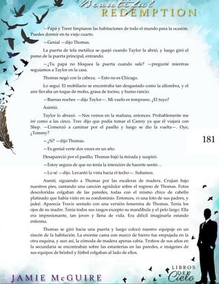 181
—Papá y Trent limpiaron las habitaciones de todo el mundo para la ocasión.
Puedes dormir en tu viejo cuarto.
—Genial —dijo Thomas.
La puerta de tela metálica se quejó cuando Taylor la abrió, y luego giró el
pomo de la puerta principal, entrando.
—¿Tu papá no bloquea la puerta cuando sale? —pregunté mientras
seguíamos a Taylor en la casa.
Thomas negó con la cabeza. —Esto no es Chicago.
Lo seguí. El mobiliario se encontraba tan desgastado como la alfombra, y el
aire llevaba un toque de moho, grasa de tocino, y humo rancio.
—Buenas noches —dijo Taylor—. Mi vuelo es temprano. ¿El tuyo?
Asintió.
Taylor lo abrazó. —Nos vemos en la mañana, entonces. Probablemente me
iré como a las cinco. Trav dijo que podía tomar el Camry ya que él viajará con
Shep. —Comenzó a caminar por el pasillo y luego se dio la vuelta—. Oye,
¿Tommy?
—¿Sí? —dijo Thomas.
—Es genial verte dos veces en un año.
Desapareció por el pasillo, Thomas bajó la mirada y suspiró.
—Estoy segura de que no tenía la intención de hacerte sentir…
—Lo sé —dijo. Levantó la vista hacia el techo—. Subamos.
Asentí, siguiendo a Thomas por las escaleras de madera. Crujían bajo
nuestros pies, cantando una canción agridulce sobre el regreso de Thomas. Fotos
descoloridas colgaban de las paredes, todas con el mismo chico de cabello
platinado que había visto en su condominio. Entonces, vi una foto de sus padres, y
jadeé. Aparecía Travis sentado con una versión femenina de Thomas. Tenía los
ojos de su madre. Tenía todos sus rasgos excepto su mandíbula y el pelo largo. Ella
era impresionante, tan joven y llena de vida. Era difícil imaginarla estando
enferma.
Thomas se giró hacia una puerta y luego colocó nuestro equipaje en un
rincón de la habitación. La enorme cama con marco de hierro fue empujada en la
otra esquina, y aun así, la cómoda de madera apenas cabía. Trofeos de sus años en
la secundaria se encontraban sobre las estanterías en las paredes, e imágenes de
sus equipos de béisbol y fútbol colgaban al lado de ellos.
 